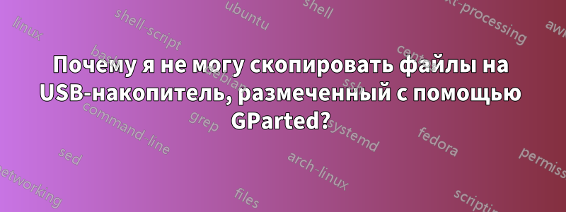 Почему я не могу скопировать файлы на USB-накопитель, размеченный с помощью GParted?