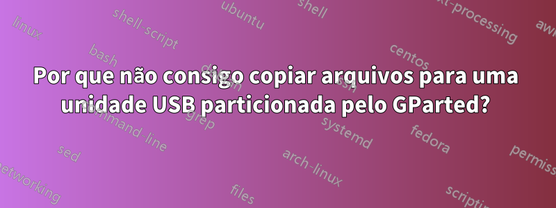 Por que não consigo copiar arquivos para uma unidade USB particionada pelo GParted?