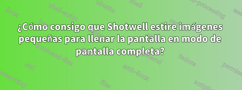 ¿Cómo consigo que Shotwell estire imágenes pequeñas para llenar la pantalla en modo de pantalla completa?