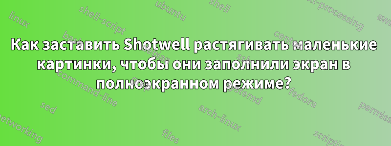 Как заставить Shotwell растягивать маленькие картинки, чтобы они заполнили экран в полноэкранном режиме?