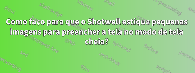 Como faço para que o Shotwell estique pequenas imagens para preencher a tela no modo de tela cheia?