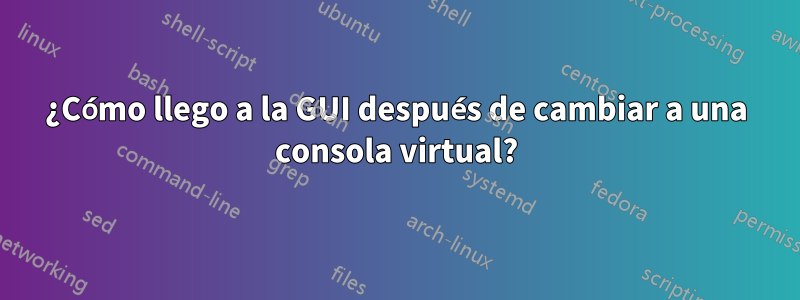 ¿Cómo llego a la GUI después de cambiar a una consola virtual?