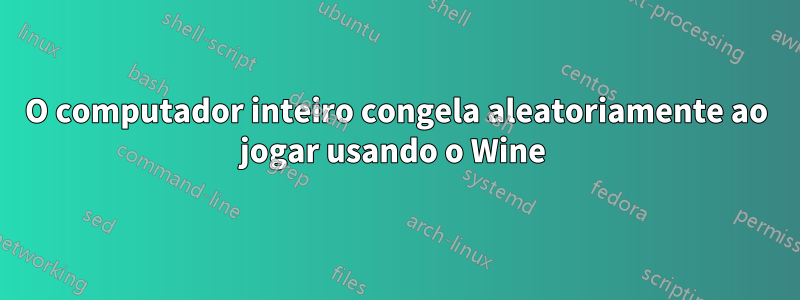 O computador inteiro congela aleatoriamente ao jogar usando o Wine 