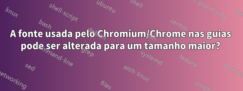 A fonte usada pelo Chromium/Chrome nas guias pode ser alterada para um tamanho maior?