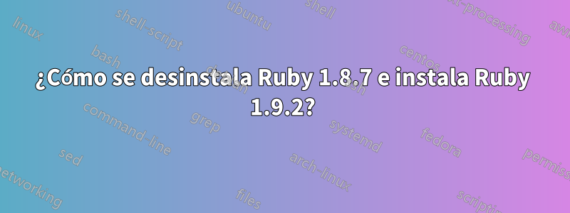 ¿Cómo se desinstala Ruby 1.8.7 e instala Ruby 1.9.2?