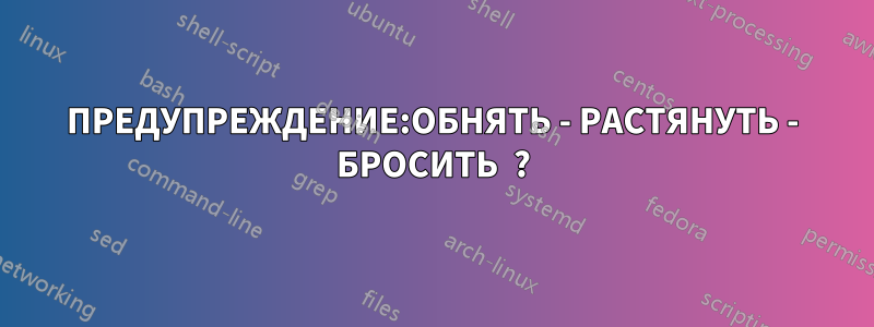 ПРЕДУПРЕЖДЕНИЕ:ОБНЯТЬ - РАСТЯНУТЬ - БРОСИТЬ  ?