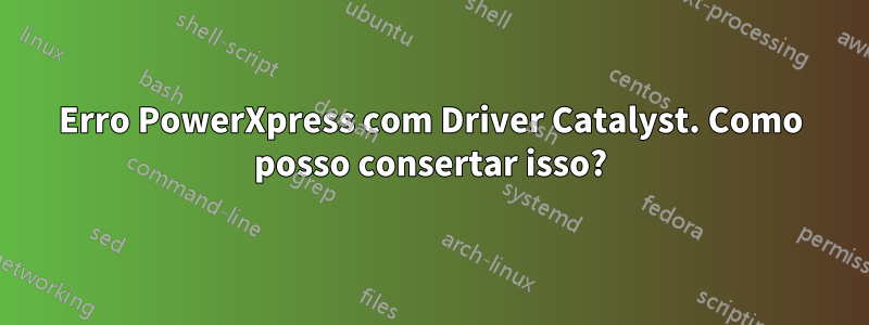 Erro PowerXpress com Driver Catalyst. Como posso consertar isso?