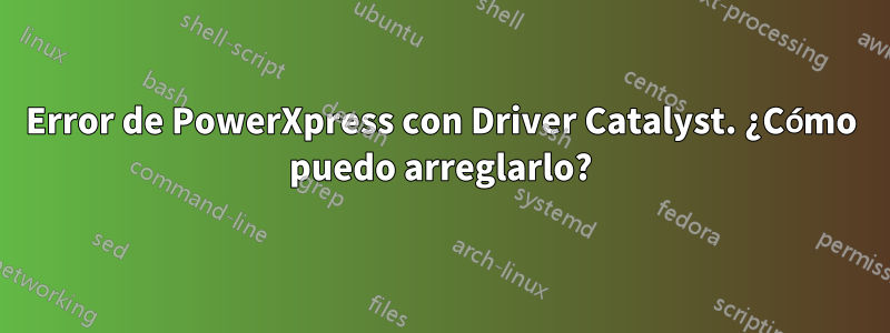 Error de PowerXpress con Driver Catalyst. ¿Cómo puedo arreglarlo?