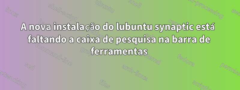 A nova instalação do lubuntu synaptic está faltando a caixa de pesquisa na barra de ferramentas