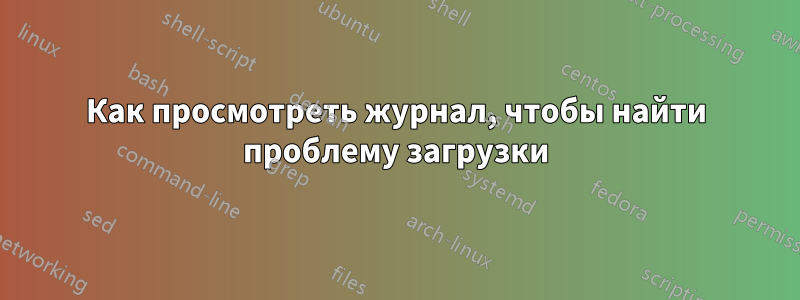 Как просмотреть журнал, чтобы найти проблему загрузки