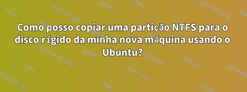 Como posso copiar uma partição NTFS para o disco rígido da minha nova máquina usando o Ubuntu?