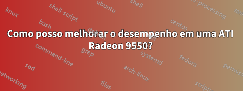 Como posso melhorar o desempenho em uma ATI Radeon 9550?