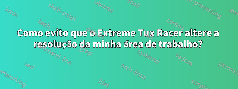 Como evito que o Extreme Tux Racer altere a resolução da minha área de trabalho?