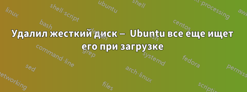 Удалил жесткий диск — Ubuntu все еще ищет его при загрузке