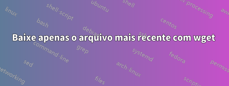 Baixe apenas o arquivo mais recente com wget