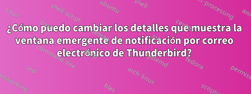 ¿Cómo puedo cambiar los detalles que muestra la ventana emergente de notificación por correo electrónico de Thunderbird?