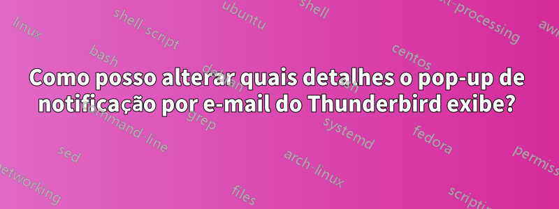 Como posso alterar quais detalhes o pop-up de notificação por e-mail do Thunderbird exibe?