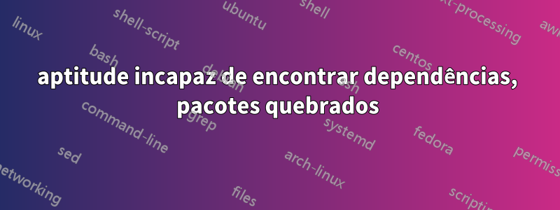 aptitude incapaz de encontrar dependências, pacotes quebrados