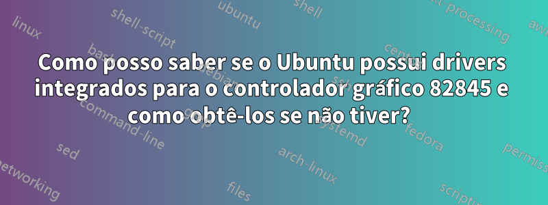 Como posso saber se o Ubuntu possui drivers integrados para o controlador gráfico 82845 e como obtê-los se não tiver? 