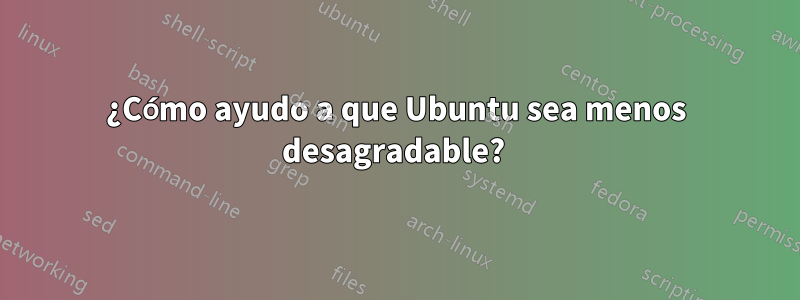 ¿Cómo ayudo a que Ubuntu sea menos desagradable? 