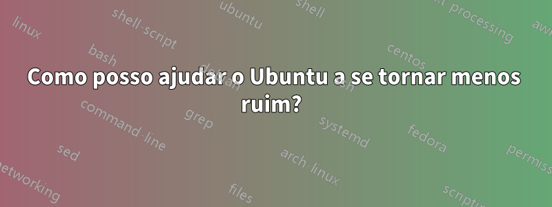 Como posso ajudar o Ubuntu a se tornar menos ruim? 