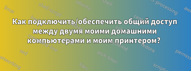 Как подключить/обеспечить общий доступ между двумя моими домашними компьютерами и моим принтером? 