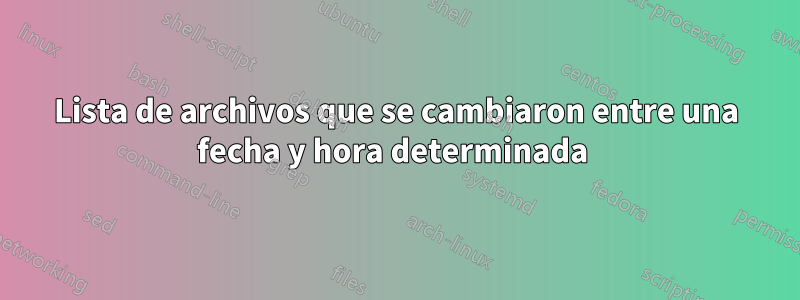 Lista de archivos que se cambiaron entre una fecha y hora determinada 