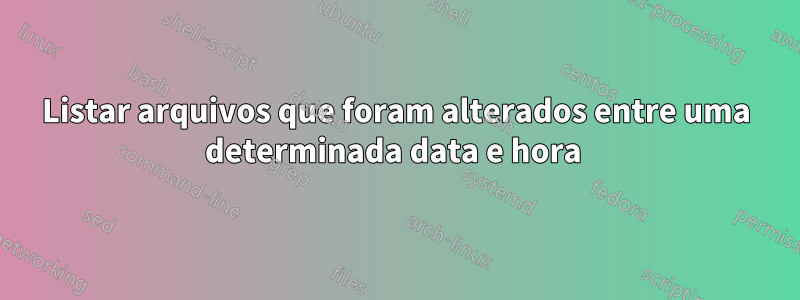 Listar arquivos que foram alterados entre uma determinada data e hora 