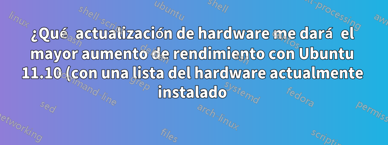 ¿Qué actualización de hardware me dará el mayor aumento de rendimiento con Ubuntu 11.10 (con una lista del hardware actualmente instalado)?