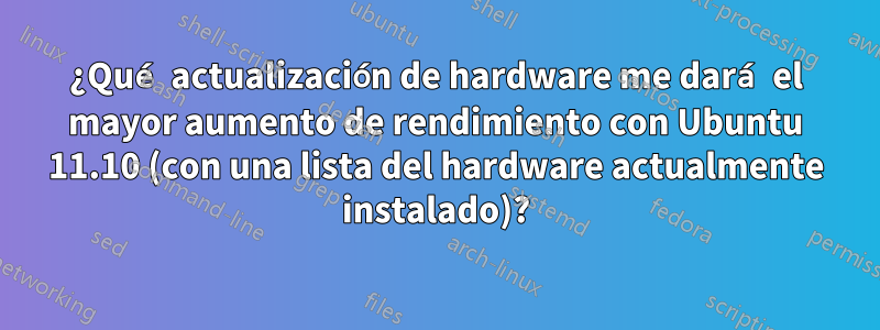 ¿Qué actualización de hardware me dará el mayor aumento de rendimiento con Ubuntu 11.10 (con una lista del hardware actualmente instalado)?