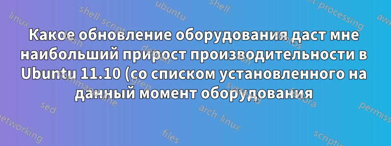 Какое обновление оборудования даст мне наибольший прирост производительности в Ubuntu 11.10 (со списком установленного на данный момент оборудования)?