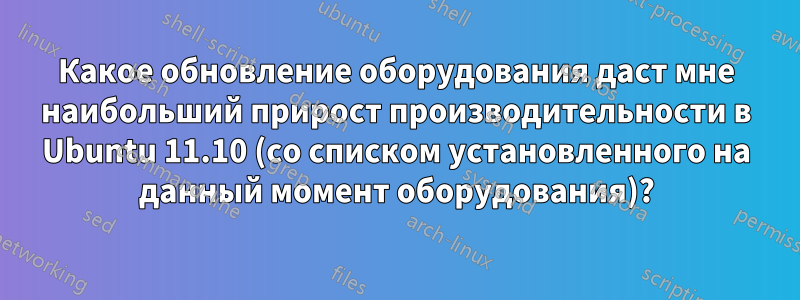 Какое обновление оборудования даст мне наибольший прирост производительности в Ubuntu 11.10 (со списком установленного на данный момент оборудования)?