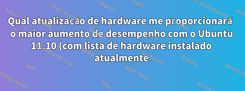 Qual atualização de hardware me proporcionará o maior aumento de desempenho com o Ubuntu 11.10 (com lista de hardware instalado atualmente)?