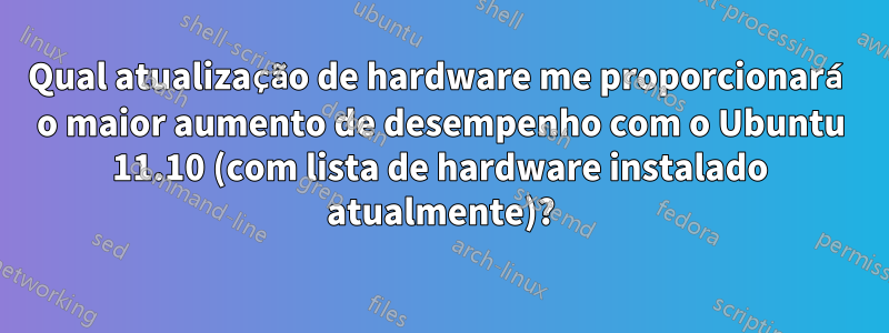 Qual atualização de hardware me proporcionará o maior aumento de desempenho com o Ubuntu 11.10 (com lista de hardware instalado atualmente)?