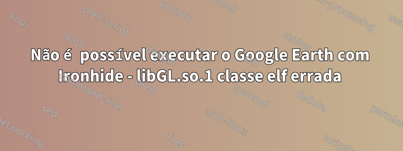 Não é possível executar o Google Earth com Ironhide - libGL.so.1 classe elf errada