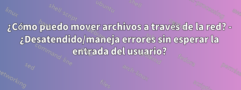 ¿Cómo puedo mover archivos a través de la red? - ¿Desatendido/maneja errores sin esperar la entrada del usuario?