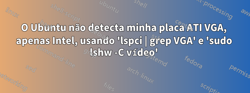 O Ubuntu não detecta minha placa ATI VGA, apenas Intel, usando 'lspci | grep VGA' e 'sudo lshw -C vídeo'