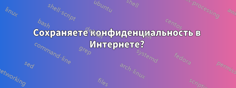 Сохраняете конфиденциальность в Интернете?