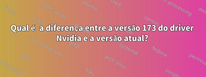 Qual é a diferença entre a versão 173 do driver Nvidia e a versão atual?