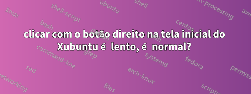 clicar com o botão direito na tela inicial do Xubuntu é lento, é normal?