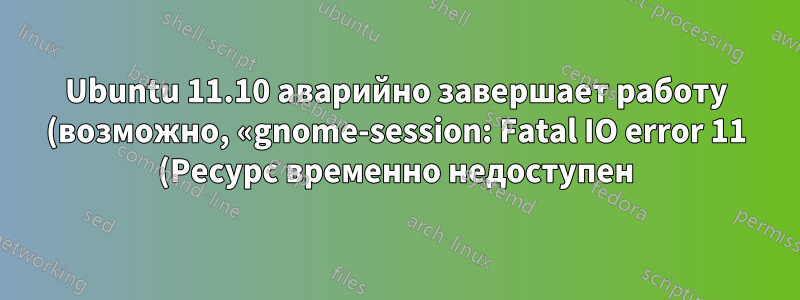 Ubuntu 11.10 аварийно завершает работу (возможно, «gnome-session: Fatal IO error 11 (Ресурс временно недоступен) на X-сервере»)