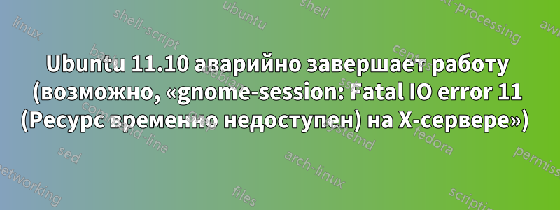 Ubuntu 11.10 аварийно завершает работу (возможно, «gnome-session: Fatal IO error 11 (Ресурс временно недоступен) на X-сервере») 