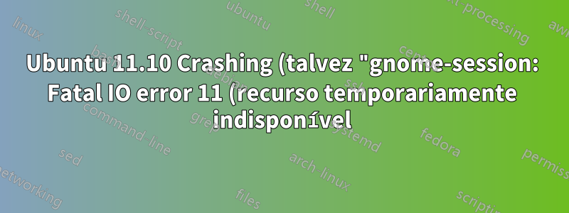 Ubuntu 11.10 Crashing (talvez "gnome-session: Fatal IO error 11 (recurso temporariamente indisponível) no servidor X")