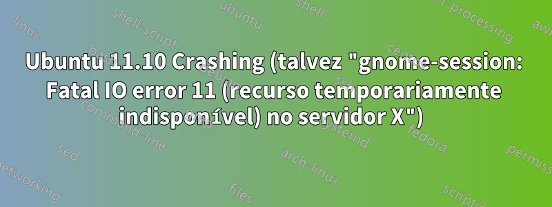 Ubuntu 11.10 Crashing (talvez "gnome-session: Fatal IO error 11 (recurso temporariamente indisponível) no servidor X") 