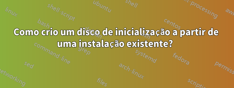 Como crio um disco de inicialização a partir de uma instalação existente? 