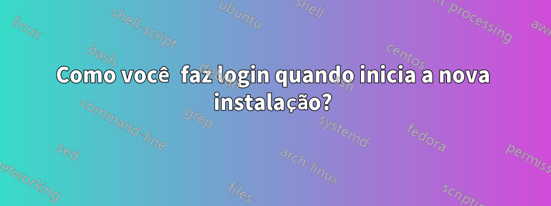 Como você faz login quando inicia a nova instalação?