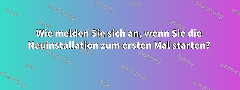 Wie melden Sie sich an, wenn Sie die Neuinstallation zum ersten Mal starten?