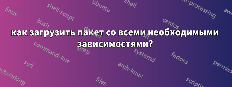 как загрузить пакет со всеми необходимыми зависимостями?