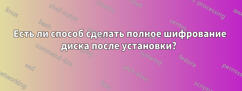 Есть ли способ сделать полное шифрование диска после установки? 