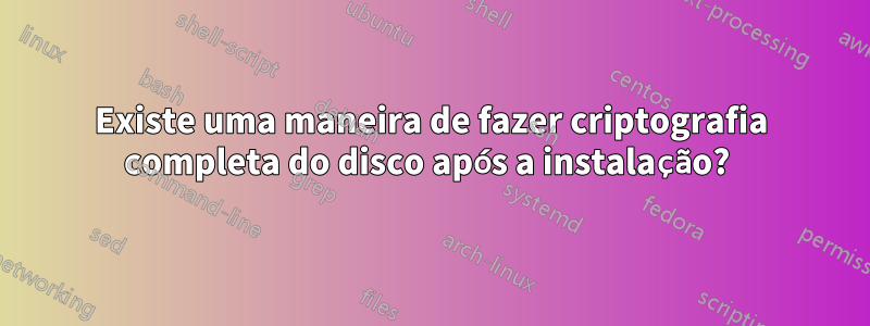 Existe uma maneira de fazer criptografia completa do disco após a instalação? 